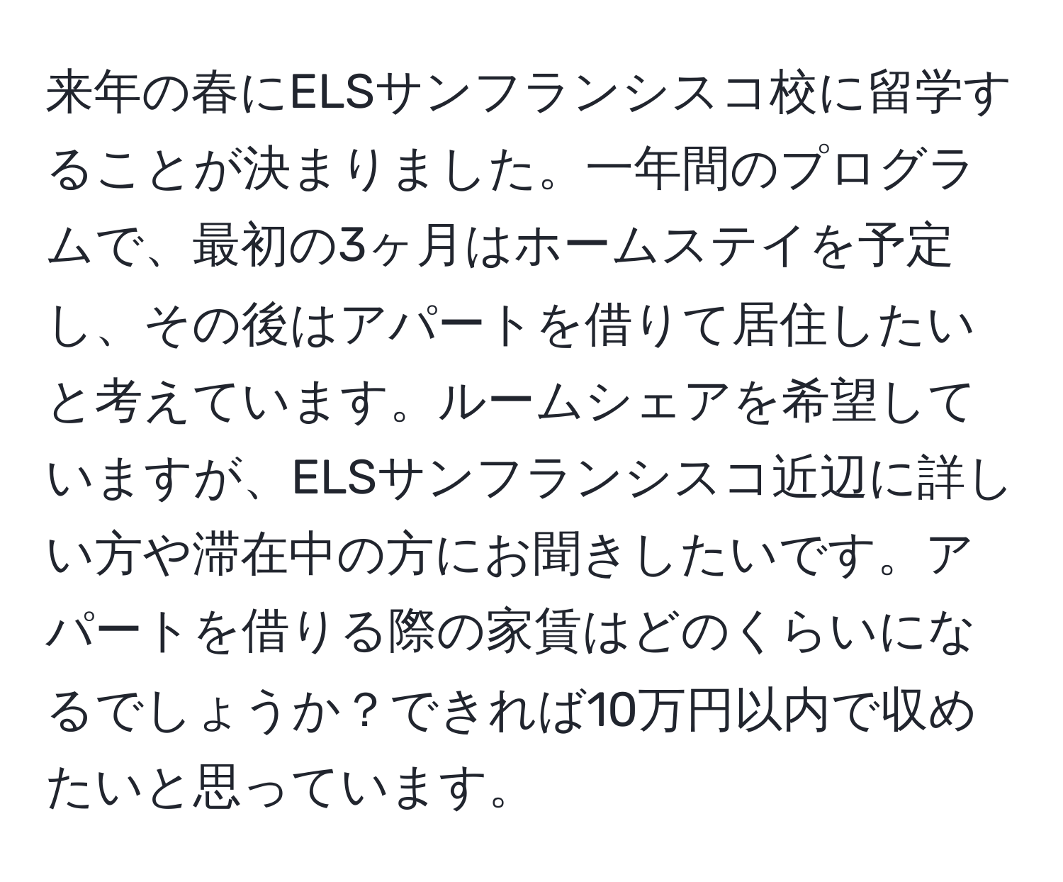 来年の春にELSサンフランシスコ校に留学することが決まりました。一年間のプログラムで、最初の3ヶ月はホームステイを予定し、その後はアパートを借りて居住したいと考えています。ルームシェアを希望していますが、ELSサンフランシスコ近辺に詳しい方や滞在中の方にお聞きしたいです。アパートを借りる際の家賃はどのくらいになるでしょうか？できれば10万円以内で収めたいと思っています。