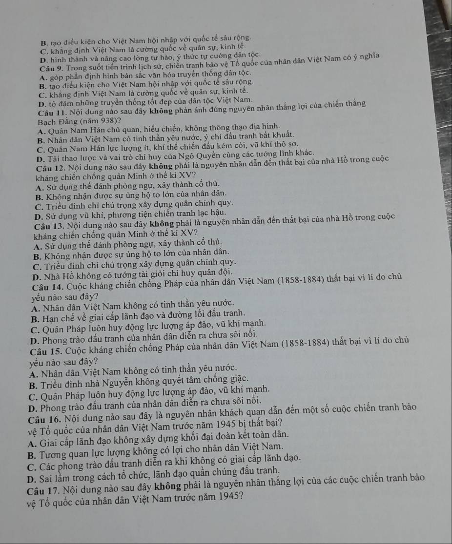 B. tạo điều kiện cho Việt Nam hội nhập với quốc tế sâu rộng.
C. khẳng định Việt Nam là cường quốc về quân sự, kinh tế.
D. hình thành và nâng cao lòng tự hào, ý thức tự cường dân tộc.
Câu 9. Trong suốt tiến trình lịch sử, chiến tranh bảo vệ Tổ quốc của nhân dân Việt Nam có ý nghĩa
A. góp phần định hình bản sắc văn hóa truyền thống dân tộc.
B. tạo điều kiện cho Việt Nam hội nhập với quốc tế sâu rộng.
C. khẳng định Việt Nam là cường quốc về quân sự, kinh tế.
D. tô đậm những truyền thống tốt đẹp của dân tộc Việt Nam.
Câu 11. Nội dung nảo sau đây không phản ánh đúng nguyên nhân thắng lợi của chiến thắng
Bạch Đằng (năm 938)?
A. Quân Nam Hán chủ quan, hiếu chiến, không thông thạo địa hình.
B. Nhân dân Việt Nam có tinh thần yêu nước, ý chí đấu tranh bất khuất.
C. Quân Nam Hán lực lượng ít, khí thế chiến đấu kém cỏi, vũ khí thô sơ.
D. Tài thao lược và vai trò chỉ huy của Ngô Quyền cùng các tướng lĩnh khác.
Câu 12. Nội dung nào sau đây không phải là nguyên nhân dẫn đến thất bại của nhà Hồ trong cuộc
kháng chiến chống quân Minh ở thế kỉ XV?
A. Sử dụng thế đánh phòng ngự, xây thành cố thủ.
B. Khộng nhận được sự ủng hộ to lớn của nhân dân.
C. Triều đình chỉ chú trọng xây dựng quân chính quy.
D. Sử dụng vũ khí, phương tiện chiến tranh lạc hậu.
Câu 13. Nội dung nào sau đây không phải là nguyên nhân dẫn đến thất bại của nhà Hồ trong cuộc
kháng chiến chống quân Minh ở thế kỉ XV?
A. Sử dụng thế đánh phòng ngự, xây thành cố thủ.
B. Không nhận được sự ủng hộ to lớn của nhân dân.
C. Triều đình chỉ chú trọng xây dựng quân chính quy.
D. Nhà Hồ không có tướng tài giỏi chỉ huy quân đội.
Câu 14. Cuộc kháng chiến chống Pháp của nhân dân Việt Nam (1858-1884) thất bại vì lí do chủ
yếu nào sau đây?
A. Nhân dân Việt Nam không có tinh thần yêu nước.
B. Hạn chế về giai cấp lãnh đạo và đường lối đấu tranh.
C. Quân Pháp luôn huy động lực lượng áp đảo, vũ khí mạnh.
D. Phong trào đấu tranh của nhân dân diễn ra chưa sôi nổi.
Câu 15. Cuộc kháng chiến chống Pháp của nhân dân Việt Nam (1858-1884) thất bại vì lí do chủ
yếu nào sau đây?
A. Nhân dân Việt Nam không có tinh thần yêu nước.
B. Triều đình nhà Nguyễn không quyết tâm chống giặc.
C. Quân Pháp luôn huy động lực lượng áp đảo, vũ khí mạnh.
D. Phong trào đấu tranh của nhân dân diễn ra chưa sôi nổi.
Câu 16. Nội dung nào sau đây là nguyên nhân khách quạn dẫn đến một số cuộc chiến tranh bảo
Tệ Tổ quốc của nhân dân Việt Nam trước năm 1945 bị thất bại?
A. Giai cấp lãnh đạo không xây dựng khối đại đoàn kết toàn dân.
B. Tương quan lực lượng không có lợi cho nhân dân Việt Nam.
C. Các phong trào đấu tranh diễn ra khi khộng có giai cấp lãnh đạo.
D. Sai lầm trong cách tổ chức, lãnh đạo quần chúng đấu tranh.
Câu 17. Nội dung nào sau đây không phải là nguyên nhân thắng lợi của các cuộc chiến tranh bảo
Tệ Tổ quốc của nhân dân Việt Nam trước năm 1945?
