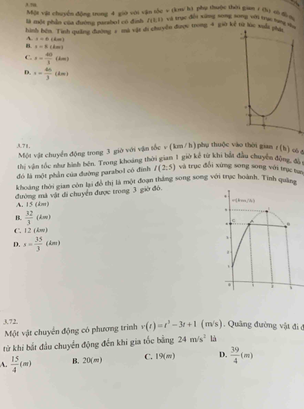3.7a,
  
Một vật chuyển động trong 4 giờ với vận tốc v (km/ h) phụ thuộc thời gian / (h) có đề ợa
là một phần của đường parabol có đình I(1,1) và trục đổi xứng song song với trục tụng na
hình bên. Tính quỡng đường 5 mà vật di chuyển được trong 4 giờ kể từ lúc xuất phải
A. s=6(km)
B. s=8(km)
C. s= 40/3 (km)
D. s= 46/3 (km)
3.71.
Một vật chuyển động trong 3 giờ với vận tốc v (km/ h) phụ thuộc vào thời gian t(h) có d
thị vận tốc như hình bên. Trong khoảng thời gian 1 giờ kể từ khi bắt đầu chuyển động, đồ
đó là một phần của đường parabol có đỉnh I(2:5) và trục đổi xứng song song với trục tun
khoảng thời gian còn lại đồ thị là một đoạn thắng song song với trục hoành. Tính quãng
đường mà vật di chuyển được trong 3 giờ đỏ.
A. 15 (km)
e(km/h)
B.  32/3 (km) C A
C. 12 (km)
D. s= 35/3 (km)
3 .
2
、
1 ; 、
3.72.
Một vật chuyển động có phương trình v(t)=t^3-3t+1(m/s). Quãng đường vật đi ở
từ khi bắt đầu chuyển động đến khi gia tốc bằng 24m/s^2 là
A.  15/4 (m) B. 20(m) C. 19(m) D.  39/4 (m)