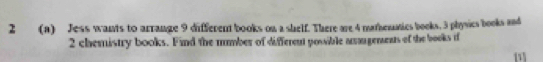 2 (a) Jess wants to arrange 9 different books on a shelf. There are 4 mathemaics books. 3 physics books and
2 chemistry books. Find the mmber of different possible aagements of the books t 
[1]