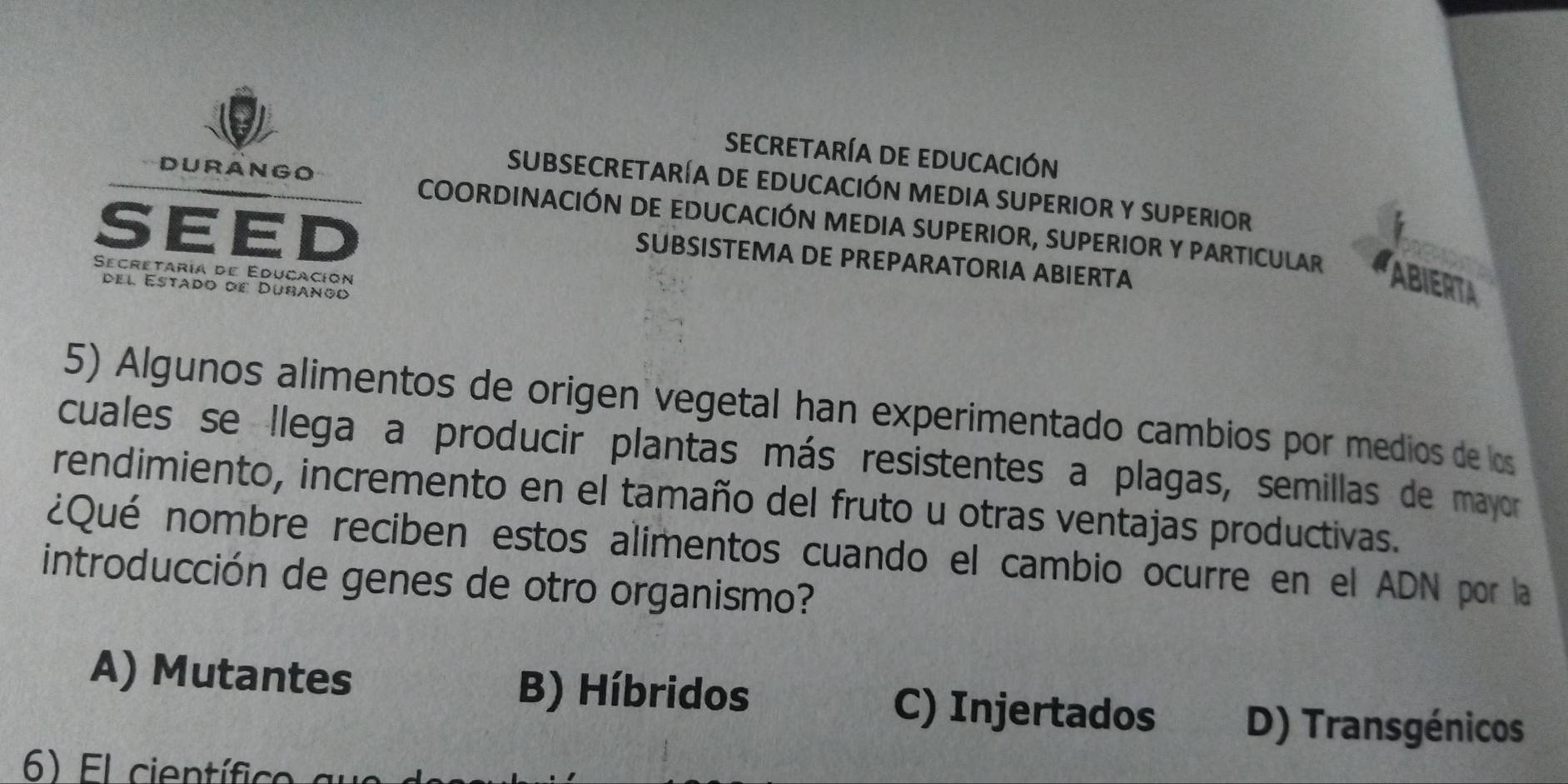 Secretaría de educación
SUBSECRETARÍA DE EDUCACIÓN MEDIA SUPERIOR y SUPERIoR
DURANGO COORDINACIÓN DE EDUCACIÓN MEDIA SUPERIOR, SUPERIOR Y PARTICULAR
SEED
SUBSISTEMA DE PREPARATORIA ABIERTA
Secretaría de Educación
el Estado de Dubanoo
ABIERTA
5) Algunos alimentos de origen vegetal han experimentado cambios por medios de los
cuales se llega a producir plantas más resistentes a plagas, semillas de mayor
rendimiento, incremento en el tamaño del fruto u otras ventajas productivas.
¿Qué nombre reciben estos alimentos cuando el cambio ocurre en el ADN por la
introducción de genes de otro organismo?
A) Mutantes B) Híbridos C) Injertados D) Transgénicos
6) El científico au