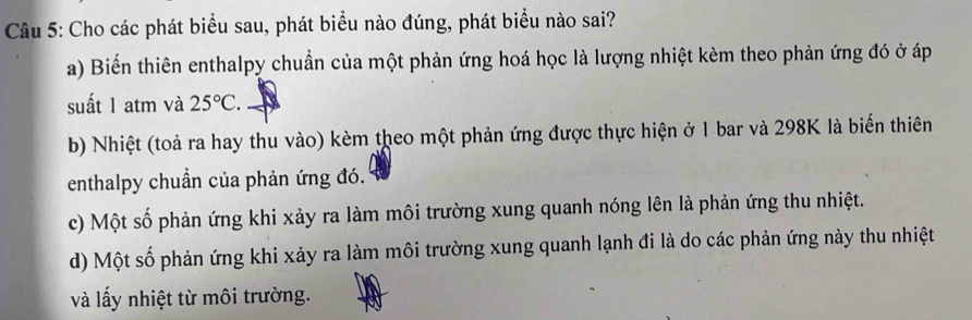 Cho các phát biểu sau, phát biểu nào đúng, phát biểu nào sai?
a) Biến thiên enthalpy chuẩn của một phản ứng hoá học là lượng nhiệt kèm theo phản ứng đó ở áp
suất 1 atm và 25°C.
b) Nhiệt (toả ra hay thu vào) kèm theo một phản ứng được thực hiện ở 1 bar và 298K là biến thiên
enthalpy chuẩn của phản ứng đó.
c) Một số phản ứng khi xảy ra làm môi trường xung quanh nóng lên là phản ứng thu nhiệt.
d) Một số phản ứng khi xảy ra làm môi trường xung quanh lạnh đi là do các phản ứng này thu nhiệt
và lấy nhiệt từ môi trường.