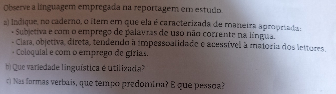 Observe a linguagem empregada na reportagem em estudo.
a) Indique, no caderno, o item em que ela é caracterizada de maneira apropriada:
- Subjetiva e com o emprego de palavras de uso não corrente na língua.
Clara, objetiva, direta, tendendo à impessoalidade e acessível à maioria dos leitores.
Coloquial e com o emprego de gírias.
b) Que variedade linguística é utilizada?
c) Nas formas verbais, que tempo predomina? E que pessoa?