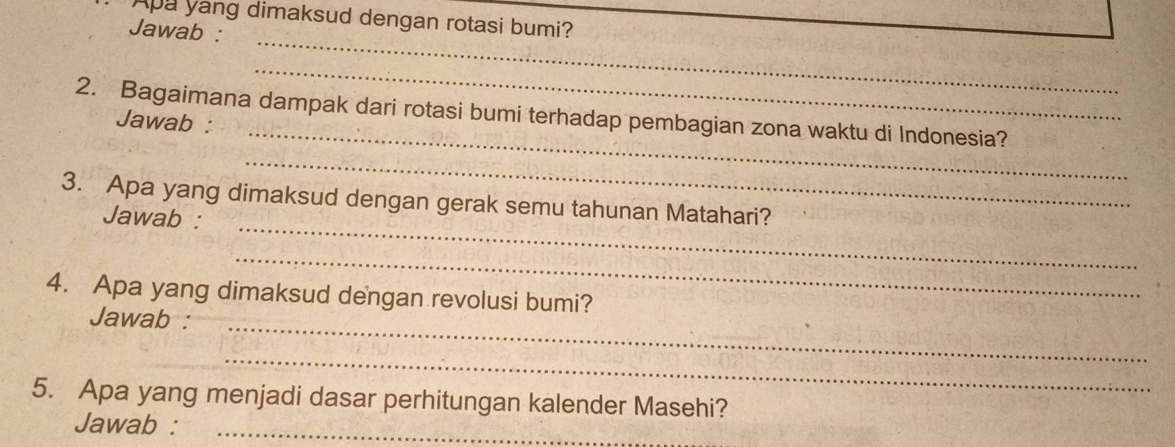 Apa yang dimaksud dengan rotasi bumi? 
_ 
Jawab : 
_ 
_ 
2. Bagaimana dampak dari rotasi bumi terhadap pembagian zona waktu di Indonesia? 
Jawab : 
_ 
3. Apa yang dimaksud dengan gerak semu tahunan Matahari? 
Jawab :_ 
_ 
4. Apa yang dimaksud dengan revolusi bumi? 
Jawab :_ 
_ 
5. Apa yang menjadi dasar perhitungan kalender Masehi? 
Jawab :_