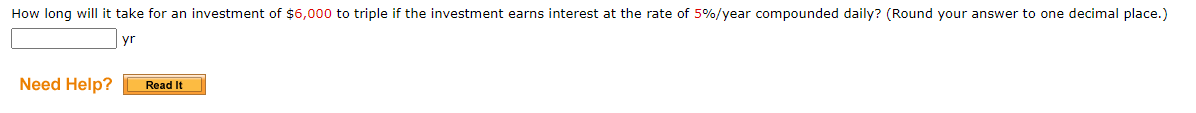 How long will it take for an investment of $6,000 to triple if the investment earns interest at the rate of 5%/year compounded daily? (Round your answer to one decimal place.) 
yr 
Need Help? Read It