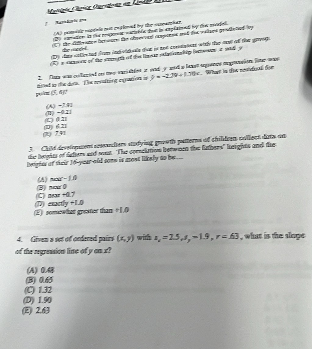 Questions on Linear 
Resifuals are
(A) possible models not explored by the researcher.
B) variation in the response variable that is explained by the model.
(C) the difference between the observed response and the values predicted by
(D) dats collected from individuals that is not consistent with the rest of the group.
the model!
(E) a measure of the strength of the linear relationship between a and y
2. Dam was collected on two variables x and y and a least squares regression line was
firted to the data. The resulting equation is hat y=-2.29+1.70x What is the residual for
paint (5,6) 2
(A) ~2.91
(B) −0.21
(C) 0.21
(D) 621
(E) 7.91
3. Child development researchers studying growth patterns of children collect data on
the heights of fathers and sons. The correlation between the fathers" heights and the
heights of their 16-year-old sons is most likely to be...
(A) near -1.0
(B) near 0
(C) near +0.7
(D) exactly +1.0
(E) somewhat greater than +1.0
4. Given a set of ordered pairs (x,y) withh s_x=2.5, s_y=1.9, r=.63 , what is the slope 
of the regression line of y on x?
(A) 0.48
(B) 0.65
(C) 1.32
(D) 1.90
(E) 2.63