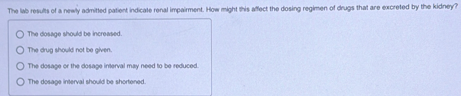 The lab results of a newly admitted patient indicate renal impairment. How might this affect the dosing regimen of drugs that are excreted by the kidney?
The dosage should be increased.
The drug should not be given.
The dosage or the dosage interval may need to be reduced.
The dosage interval should be shortened.