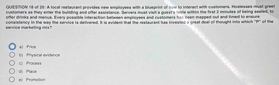 of 20: A local restaurant provides new employees with a blueprint of how to interact with customers. Hostesses must greet
customers as they enter the building and offer assistance. Servers must visit a guest's table within the first 2 minutes of being seated, to
offer drinks and menus. Every possible interaction between employees and customers has been mapped out and timed to ensure
consistency in the way the service is delivered. It is evident that the restaurant has invested a great deal of thought into which "P" of the
service marketing mix?
a) Price
b) Physical evidence
c) Process
d) Place
e) Promotion