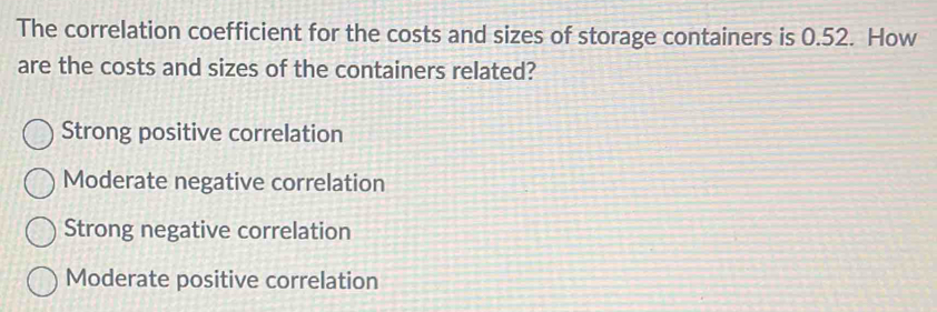 The correlation coefficient for the costs and sizes of storage containers is 0.52. How
are the costs and sizes of the containers related?
Strong positive correlation
Moderate negative correlation
Strong negative correlation
Moderate positive correlation