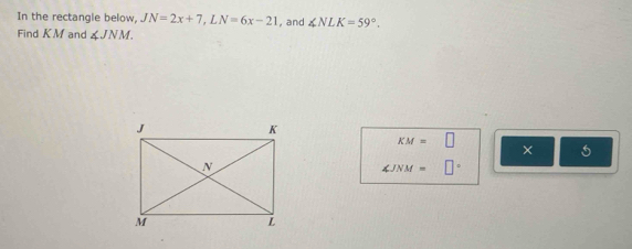 In the rectangle below, JN=2x+7, LN=6x-21 , and ∠ NLK=59°. 
Find K. M and ∠ JNM.
KM=□
×
∠ JNM= □°