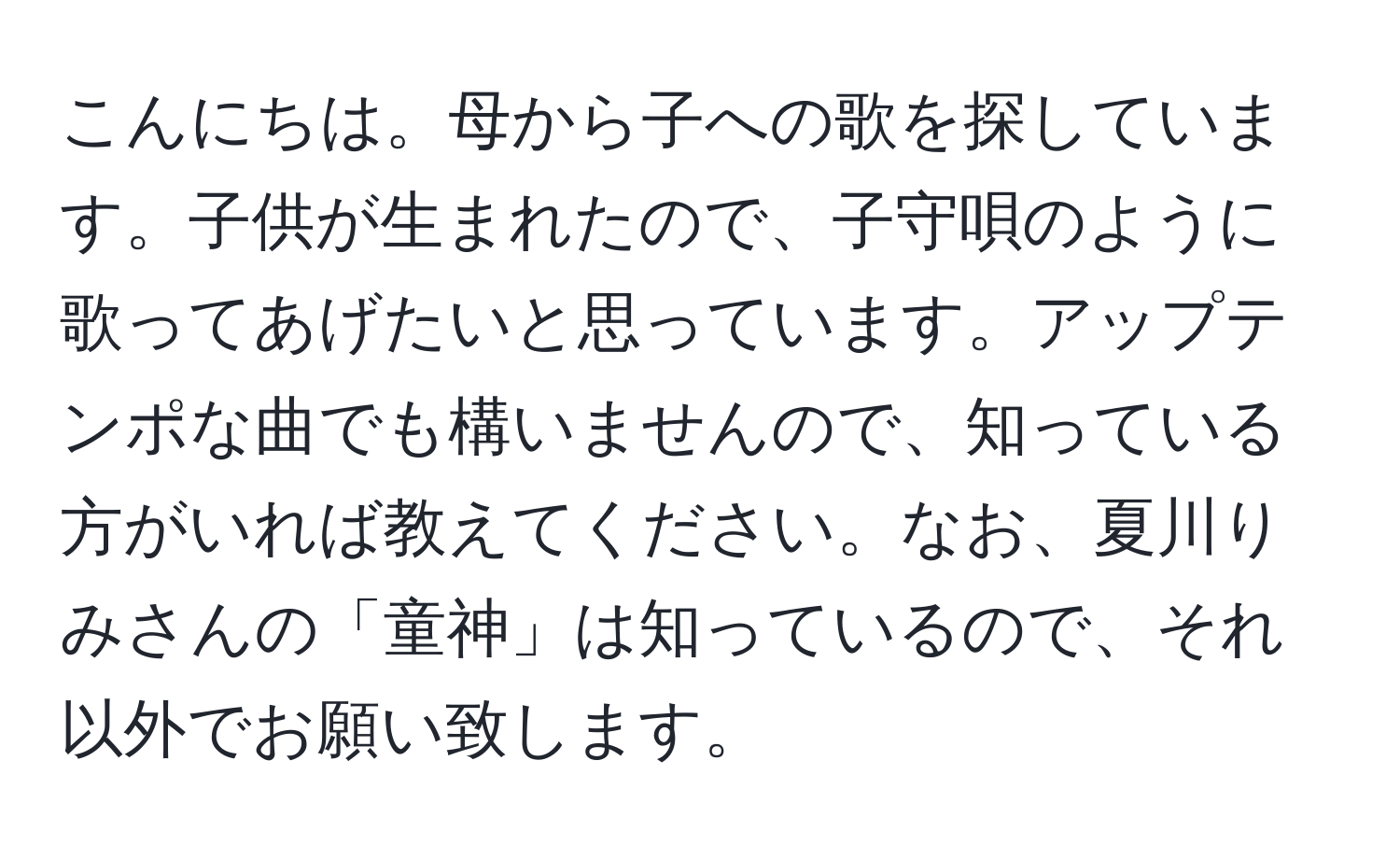 こんにちは。母から子への歌を探しています。子供が生まれたので、子守唄のように歌ってあげたいと思っています。アップテンポな曲でも構いませんので、知っている方がいれば教えてください。なお、夏川りみさんの「童神」は知っているので、それ以外でお願い致します。