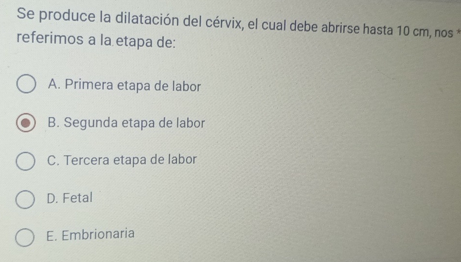 Se produce la dilatación del cérvix, el cual debe abrirse hasta 10 cm, nos *
referimos a la etapa de:
A. Primera etapa de labor
B. Segunda etapa de labor
C. Tercera etapa de labor
D. Fetal
E. Embrionaria