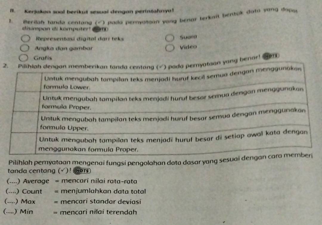 Kerjakan soal berikut sesual dengan perintahnya! 
1. Berilah tanda centang (√) pada pernyatgan yang benar terkait bentuk data yang dapor 
disimpan di komputer! e10 
Representasi digital dari teks Suara 
Angka dan gambar Video 
Grafis 
2. Pilihlah dengan memberikan tanda centang (√) pada pernyataan yong benar! HOr 
Pilihlah pemyataan mengenai fungsi pengolahan data dasar yang se 
tanda centang (√ )! wors 
(....) Average = mencari nilai rata-rata 
(....) Count = menjumlahkan data total 
(....) Max = mencari standar deviasi 
(....) Min = mencari nilai terendah