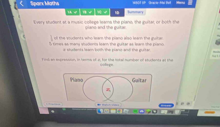 Sparx Maths 14507 XP Gracie-Mai Beil Menu 
1A 18 1C √ 1D Summary 
Every student at a music college learns the piano, the guitar, or both the 
piano and the guitar.
 1/2  of the students who learn the piano also learn the guitar.
5 times as many students learn the guitar as learn the piano.
x students learn both the piano and the guitar. 
Ang A d 
Find an expression, in terms of æ, for the total number of students at the 
college. 
< Previous ■Watch video Answer as hat 
9 0 
0N