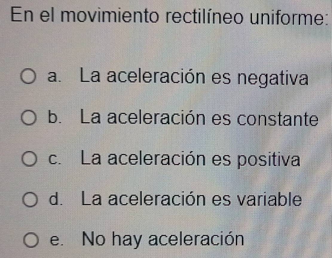 En el movimiento rectilíneo uniforme:
a. La aceleración es negativa
b. La aceleración es constante
c. La aceleración es positiva
d. La aceleración es variable
e. No hay aceleración