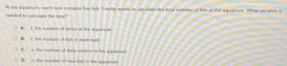 At the aquarium, each tank contains five fish. Freddy wants to calculate the total number of fish at the aquarium. What variable is
needed to calculate the total?
A. t, the number of tanks at the aquarium
B. f, the number of fish in each tank
C. v, the number of daily visitors to the aquarium
D. n, the number of new fish in the aquarium