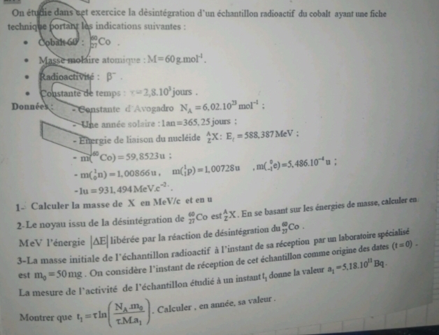 On étudie dans set exercice la désintégration d'un échantillon radioactif du cobalt ayant une fiche
technique portant les indications suivantes :
Cobalt 60 : _(27)^(60)Co
Masse molaire atomique : M=60g.mol^(-1).
Radioactivité : beta^-.
Constante de temps : x=2,8.10^3 jours .
Données :  Constante d'Avogadro N_A=6,02.10^(23)mol^(-1):
- Une année solaire : 1an=365.25 jours :
- Energie de liaison du nucléide _Z^(AX:E_t)=588,387MeV;
-m(^60Co)=59,8523u:
-m(_0^(1n)=1,00866u,m(_1^1p)=1,00728u,m(_(-1)^0e)=5,486.10^-4)u;
-1u=931,494MeV.c^(-2.).
1- Calculer la masse de X en MeV/c et en u
2- Le noyau issu de la désintégration de _(27)^(60)Co est _z^(AX. En se basant sur les énergies de masse, calculer en
MeV l'énergie |△ E| libérée par la réaction de désintégration du _(27)^(60)Co.
3-La masse initiale de l'échantillon radioactif à l'instant de sa réception par un laboratoire spécialisé
est m_0)=50mg. On considère l’instant de réception de cet échantillon comme origine des dates
(t=0)-
La mesure de l'activité de l'échantillon étudié à un instant t_1 donne la valeur a_1=5.18.10^(11)Bq.
Montrer que t_1=tau ln (frac N_Am_0tau Ma_1). Calculer , en année, sa valeur .