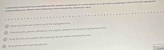 A pharmacy technician has assembled all the needed components of a prescription on a cart and is preparing to take it into the segregated
compounding area. Which of the following actions should the technician take?
Move any boxes and cartons out of the segregated area.
Place any pens, pencils, calculators, and papers needed in the primary engineering control.
Spray the cart and supplies with isopropyl alcohol before entering the area.
Spray gloves with isopropyl alcohol.
CONTI