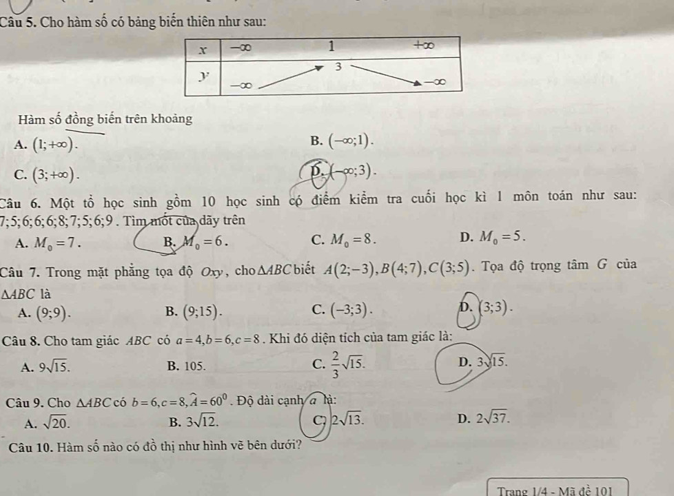 Cho hàm số có bảng biến thiên như sau:
Hàm số đồng biến trên khoảng
B.
A. (1;+∈fty ). (-∈fty ;1).
D.
C. (3;+∈fty ). (-∈fty ;3). 
Câu 6. Một tổ học sinh gồm 10 học sinh có điểm kiểm tra cuối học kì 1 môn toán như sau:
7; 5; 6; 6; 6; 8; 7; 5; 6;9 . Tìm mốt của dãy trên
A. M_0=7. B. M_0=6. C. M_0=8. D. M_0=5. 
Câu 7. Trong mặt phẳng tọa độ Oxy, cho △ ABC biết A(2;-3), B(4;7), C(3;5). Tọa độ trọng tâm G của
△ ABC là
B.
C.
A. (9;9). (9;15). (-3;3).
D. (3;3). 
Câu 8. Cho tam giác ABC có a=4, b=6, c=8. Khi đó diện tích của tam giác là:
C.
A. 9sqrt(15). B. 105.  2/3 sqrt(15).
D. 3sqrt(15). 
Câu 9. Cho △ ABC có b=6, c=8, widehat A=60^0 Độ dài cạnh à là:
A. sqrt(20). B. 3sqrt(12). C 2sqrt(13). D. 2sqrt(37). 
Câu 10. Hàm số nào có đồ thị như hình vẽ bên dưới?
Trang 1/4 - Mã đề 101