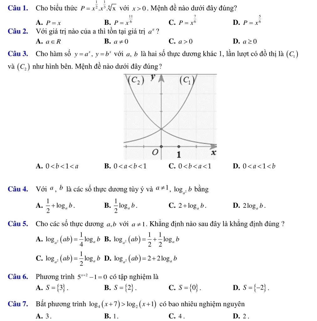 Cho biểu thức P=x^(frac 1)2.x^(frac 1)3.sqrt[6](x) với x>0. Mệnh đề nào dưới đây đúng?
A. P=x B. P=x^(frac 11)6 P=x^(frac 7)6 P=x^(frac 5)6
C.
D.
Câu 2. Với giá trị nào của a thì tồn tại giá trị a^(π) ?
A. a∈ R B. a!= 0 C. a>0 D. a≥ 0
Câu 3. Cho hàm số y=a^x,y=b^x với a, b là hai shat O thực dương khác 1, lần lượt có đồ thị là (C_1)
và (C_2) như hình bên. Mệnh đề nào dưới đây đúng ?
A. 0 B. 0<1</tex> C. 0<1</tex> D. 0
Câu 4. Với ª , b là các số thực dương tùy ý và a!= 1,log _a^2b bằng
A.  1/2 +log _ab. B.  1/2 log _ab. C. 2+log _ab. D. 2log _ab.
Câu 5. Cho các shat O thực dương a,b với a!= 1. Khẳng định nào sau đây là khẳng định đúng ?
A. log _a^2(ab)= 1/4 log _ab B. log _a^2(ab)= 1/2 + 1/2 log _ab
C. log _a^2(ab)= 1/2 log _ab D. log _a^2(ab)=2+2log _ab
Câu 6. Phương trình 5^(x+2)-1=0 có tập nghiệm là
A. S= 3 . B. S= 2 . C. S= 0 . D. S= -2 .
Câu 7. Bất phương trình log _4(x+7)>log _2(x+1) có bao nhiêu nghiệm nguyên
A. 3 . B. 1. C. 4 . D. 2 .