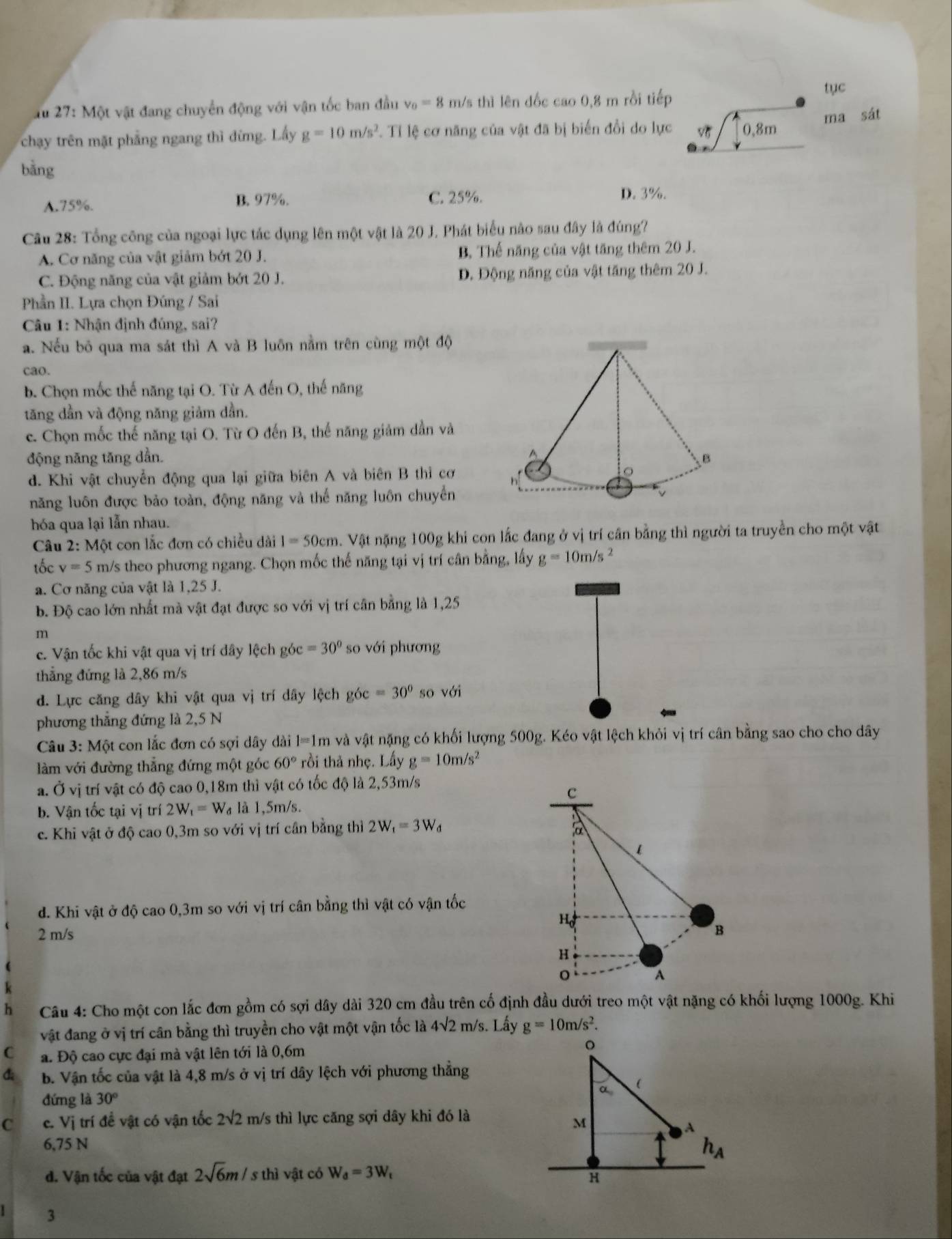 27:MO ột vật đang chuyển động với vận tốc ban đầu v_0=8 m/s thì lên đốc cao 0,8 m rồi tiếp
tục
ma sát
chạy trên mặt phẳng ngang thì đừng. Lấy g=10m/s^2 1 Tỉ lệ cơ năng của vật đã bị biến đổi do lực 0,8m
bǎng
A.75%. B. 97%. C. 25%.
D. 3%.
Câu 28: Tổng công của ngoại lực tác dụng lên một vật là 20 J. Phát biểu nào sau đây là đúng?
A. Cơ năng của vật giảm bớt 20 J. B. Thế năng của vật tăng thêm 20 J.
C. Động năng của vật giảm bớt 20 J. D. Động năng của vật tăng thêm 20 J.
Phần II. Lựa chọn Đúng / Sai
Câu 1: Nhận định đúng, sai?
a. Nếu bỏ qua ma sát thì A và B luôn nằm trên cùng một độ
cao.
b. Chọn mốc thế năng tại O. Từ A đến O, thế năng
tăng dần và động năng giảm dần.
c. Chọn mốc thế năng tại O. Từ O đến B, thế năng giảm dần và
động năng tăng dần.
d. Khi vật chuyển động qua lại giữa biên A và biên B thỉ cơ
năng luôn được bảo toàn, động năng và thế năng luôn chuyển
hóa qua lại lẫn nhau.
Câu 2: Một con lắc đơn có chiều dài I=50cm 5. Vật nặng 100g khi con lắc đang ở vị trí cần bằng thì người ta truyền cho một vật
tốc v=5 m/s theo phương ngang. Chọn mốc thế năng tại vị trí cân bằng, lấy g=10m/s^2
a. Cơ năng của vật là 1,25 J.
b. Độ cao lớn nhất mà vật đạt được so với vị trí cân bằng là 1,25
m
c. Vận tốc khi vật qua vị trí đây lệch góc =30° so với phương
thẳng đứng là 2,86 m/s
d. Lực căng dây khi vật qua vị trí dây lệch góc =30° so với
phương thẳng đứng là 2,5 N
Câu 3:M6t : con lắc đơn có sợi dây dài 1=1m và vật nặng có khối lượng 500g. Kéo vật lệch khỏi vị trí cân bằng sao cho cho dây
àm với đường thẳng đứng một góc 60° rồi thả nhẹ. Lấy g=10m/s^2
a. Ở vị trí vật có độ cao 0,18m thì vật có tốc độ là 2,53m/s
c
b. Vận tốc tại vị trí 2W_1=W_d là 1,5m/s.
c. Khi vật ở độ cao 0,3m so với vị trí cân bằng thì 2W_1=3W_d a
d. Khi vật ở độ cao 0,3m so với vị trí cân bằng thì vật có vận tốc
Họ
2 m/s
B
H
A
h  Câu 4: Cho một con lắc đơn gồm có sợi dây dài 320 cm đầu trên cố định đầu dưới treo một vật nặng có khối lượng 1000g. Khi
vật đang ở vị trí cân bằng thì truyền cho vật một vận tốc là 4sqrt(2) m/ s. Lây g=10m/s^2.
C a. Độ cao cực đại mà vật lên tới là 0,6m 
b. Vận tốc của vật là 4,8 m/s ở vị trí dây lệch với phương thẳng
đứng là 30°
C c. Vị trí đề vật có vận tốc 2sqrt(2) m/s thì lực căng sợi dây khi đó là
6,75 N
d. Vận tốc của vật đạt 2sqrt(6)m/ s thì vật có W_d=3W_t
3