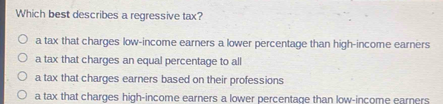 Which best describes a regressive tax?
a tax that charges low-income earners a lower percentage than high-income earners
a tax that charges an equal percentage to all
a tax that charges earners based on their professions
a tax that charges high-income earners a lower percentage than low-income earners