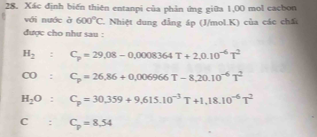 Xác định biến thiên entanpi của phản ứng giữa 1,00 mol cacbon
với nước ở 600°C. Nhiệt dung đẳng áp (J/mol. K) của các chất
được cho như sau :
H_2:C_p=29,08-0,0008364T+2,0.10^(-6)T^2
CO:C_p=26,86+0,006966T-8,20.10^(-6)T^2
H_2O:C_p=30,359+9,615.10^(-3)T+1,18.10^(-6)T^2
C:C_p=8.54