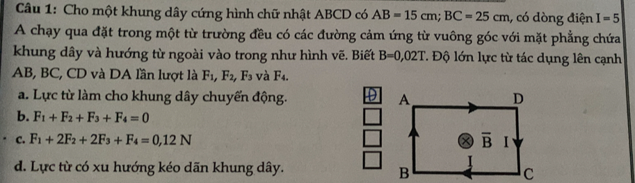 Cho một khung dây cứng hình chữ nhật ABCD có AB=15cm;BC=25cm , có dòng điện I=5
A chạy qua đặt trong một từ trường đều có các đường cảm ứng từ vuông góc với mặt phẳng chứa
khung dây và hướng từ ngoài vào trong như hình vẽ. Biết B=0,02T. Độ lớn lực từ tác dụng lên cạnh
AB, BC, CD và DA lần lượt là F_1,F_2, F_3 và F_4.
D
a. Lực từ làm cho khung dây chuyển động.
b. F_1+F_2+F_3+F_4=0
c. F_1+2F_2+2F_3+F_4=0,12N
d. Lực từ có xu hướng kéo dãn khung dây.
B
c