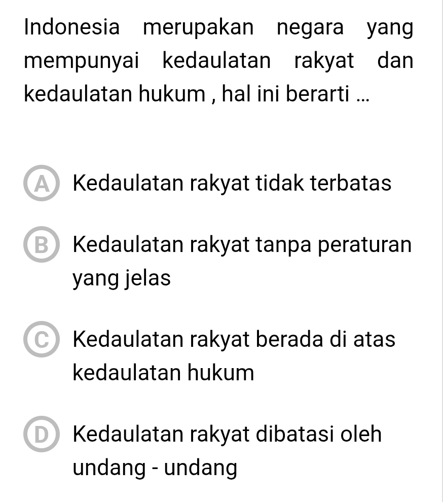 Indonesia merupakan negara yang
mempunyai kedaulatan rakyat dan
kedaulatan hukum , hal ini berarti ...
A Kedaulatan rakyat tidak terbatas
B Kedaulatan rakyat tanpa peraturan
yang jelas
C Kedaulatan rakyat berada di atas
kedaulatan hukum
Kedaulatan rakyat dibatasi oleh
undang - undang