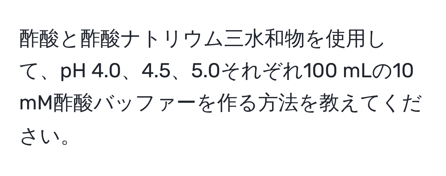 酢酸と酢酸ナトリウム三水和物を使用して、pH 4.0、4.5、5.0それぞれ100 mLの10 mM酢酸バッファーを作る方法を教えてください。