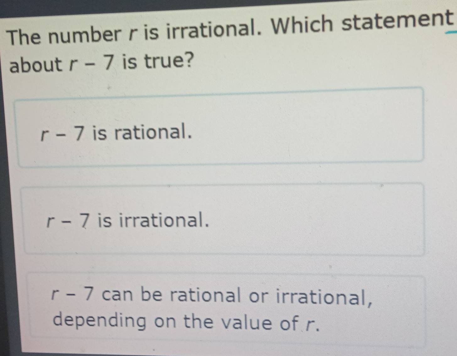 The number r is irrational. Which statement
about r-7 is true?
r-7 is rational.
r-7 is irrational.
r - 7 can be rational or irrational,
depending on the value of r.