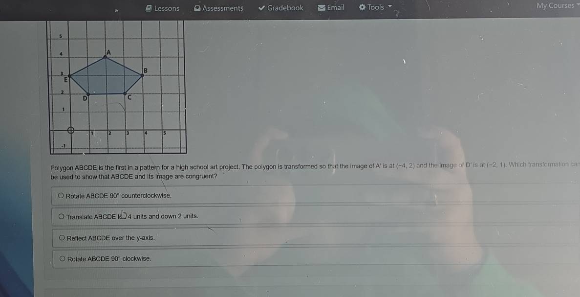 Lessons ¤ Assessments Gradebook Email Tools My Courses 
Polygon ABCDE is the first in a pattern for a high school art project. The polygon is transformed so that the image of A' is at(-4,2) and the image of D' is at (-2,1) Which transformation car
be used to show that ABCDE and its image are congruent?
Rotate ABCDE 90° counterclockwise.
Translate ABCDE 16 4 units and down 2 units.
Reflect ABCDE over the y-axis.
Rotate ABCDE 90° clockwise.