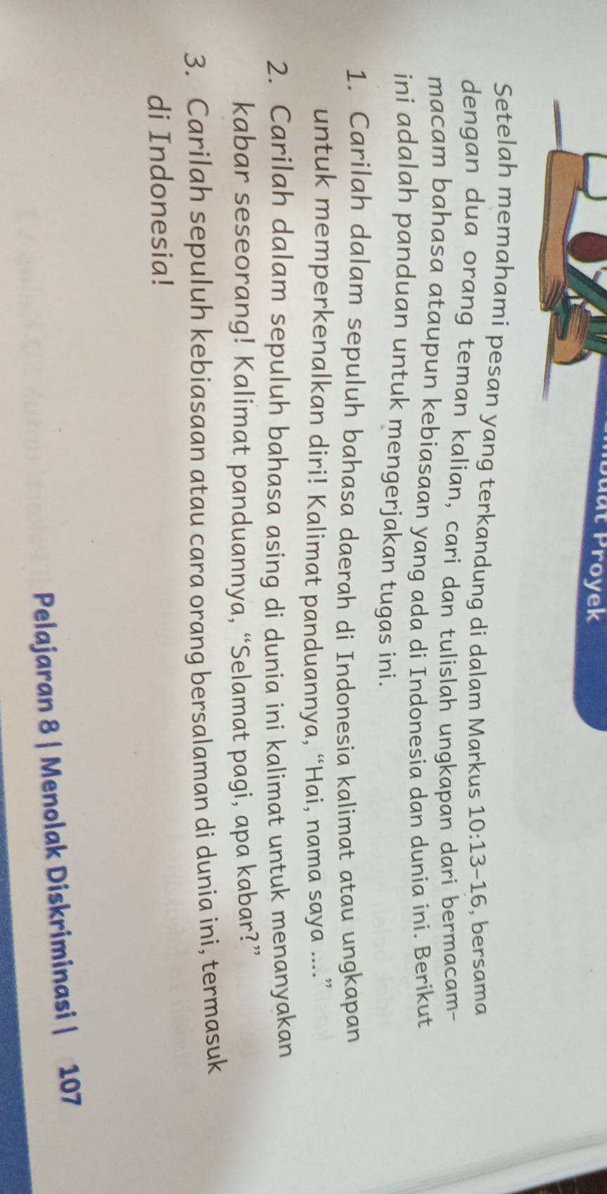 Duat Proyek 
Setelah memahami pesan yang terkandung di dalam Markus 10:13-16 , bersama 
dengan dua orang teman kalian, cari dan tulislah ungkapan dari bermacam- 
macam bahasa ataupun kebiasaan yang ada di Indonesia dan dunia ini. Berikut 
ini adalah panduan untuk mengerjakan tugas ini. 
1. Carilah dalam sepuluh bahasa daerah di Indonesia kalimat atau ungkapan 
untuk memperkenalkan diri! Kalimat panduannya, “Hai, nama saya ....” 
2. Carilah dalam sepuluh bahasa asing di dunia ini kalimat untuk menanyakan 
kabar seseorang! Kalimat panduannya, “Selamat pagi, apa kabar?” 
3. Carilah sepuluh kebiasaan atau cara orang bersalaman di dunia ini, termasuk 
di Indonesia! 
Pelajaran 8 | Menolak Diskriminasi | 107