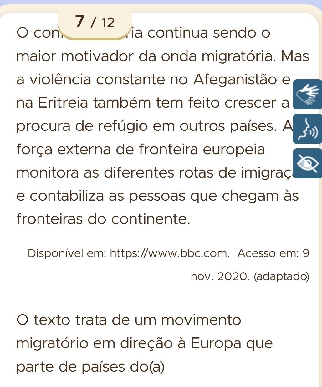 7 / 12 
con a continua sendo o 
maior motivador da onda migratória. Mas 
a violência constante no Afeganistão e 
na Eritreia também tem feito crescer a 
procura de refúgio em outros países. A 
força externa de fronteira europeia 
monitora as diferentes rotas de imigraç 
e contabiliza as pessoas que chegam às 
fronteiras do continente. 
Disponível em: https:/www.bbc.com. Acesso em: 9 
nov. 2020. (adaptado) 
texto trata de um movimento 
migratório em direção à Europa que 
parte de países do(a)