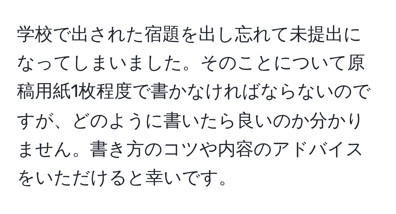 学校で出された宿題を出し忘れて未提出になってしまいました。そのことについて原稿用紙1枚程度で書かなければならないのですが、どのように書いたら良いのか分かりません。書き方のコツや内容のアドバイスをいただけると幸いです。