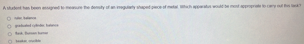 A student has been assigned to measure the density of an irregularly shaped piece of metal. Which apparatus would be most appropriate to carry out this task?
ruler, balance
graduated cylinder, balance
flask, Bunsen burner
beaker, crucible