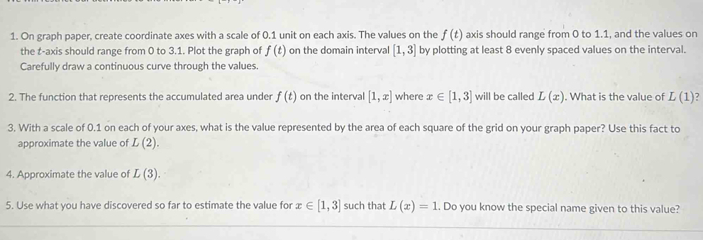 On graph paper, create coordinate axes with a scale of 0.1 unit on each axis. The values on the f(t) axis should range from 0 to 1.1, and the values on 
the t -axis should range from 0 to 3.1. Plot the graph of f(t) on the domain interval [1,3] by plotting at least 8 evenly spaced values on the interval. 
Carefully draw a continuous curve through the values. 
2. The function that represents the accumulated area under f(t) on the interval [1,x] where x∈ [1,3] will be called L(x). What is the value of L(1)
3. With a scale of 0.1 on each of your axes, what is the value represented by the area of each square of the grid on your graph paper? Use this fact to 
approximate the value of L(2). 
4. Approximate the value of L(3). 
5. Use what you have discovered so far to estimate the value for x∈ [1,3] such that L(x)=1. Do you know the special name given to this value?