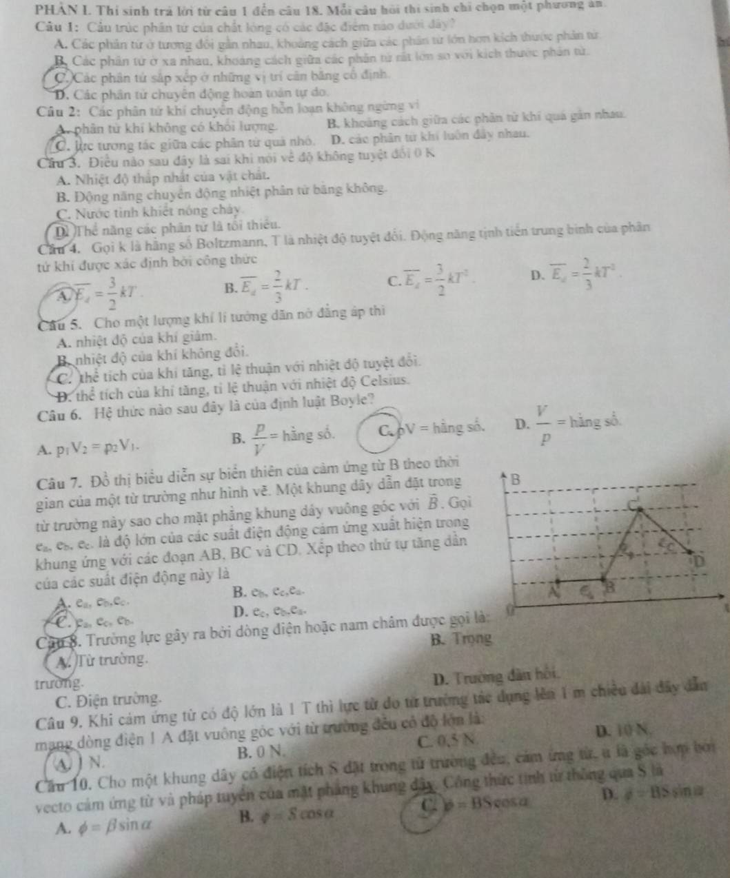 PHAN I. Thi sinh trả lời từ câu 1 đến câu 18. Mỗi câu hồi thi sinh chỉ chọn một phương an
Câu 1: Cầu trúc phân tứ của chất lóng có các đặc điểm nào dưới đây?
A. Các phân từ ở tương đổi gần nhau, khoảng cách giữa các phân từ lớn hơn kích thước phản từ
B. Các phân tử ở xa nhau, khoảng cách giữa các phân tử rất lớn so với kích thước phản tử.
C.)Các phân tử sắp xếp ở những vị trí cân băng cổ định
D. Các phân tử chuyên động hoàn toán tự do.
Cầu 2: Các phân tử khí chuyển động hỗn loạn không ngừng vi
A. phân từ khí không có khối lượng. B, khoảng cách giữa các phân từ khi quá gân nhau.
C. lực tương tác giữa các phân tử quả nhỏ. D. các phân từ khí luôn đây nhau.
Câu 3. Điều nào sau đây là sai khi nói về độ không tuyệt đổi 0 K
A. Nhiệt độ thắp nhất của vật chất.
B. Động năng chuyên động nhiệt phân tử băng không.
C. Nước tình khiết nóng chảy
Dì Thể năng các phân tử là tối thiếu.
Cầu 4. Gọi k là hằng số Boltzmann, T là nhiệt độ tuyệt đổi. Động năng tịnh tiền trung binh của phân
tứ khí được xác định bởi công thức
A overline E_4= 3/2 kT
B. overline E_a= 2/3 kT. overline E_a= 3/2 kT^2. D. overline E_a= 2/3 kT^2.
C.
Cầu 5. Cho một lượng khí lí tướng dân nở đẳng áp thì
A. nhiệt độ của khí giảm.
B nhiệt độ của khí không đổi.
C. thể tích của khí tăng, tỉ lệ thuận với nhiệt độ tuyệt đổi.
D. thể tích của khí tăng, tỉ lệ thuận với nhiệt độ Celsius.
Câu 6. Hệ thức nào sau đây là của định luật Boyle?
A. p_1V_2=p_2V_1.
B.  p/V = =hingsd C. bV= hàng số. D.  V/p = hingsd
Câu 7. Đồ thị biểu diễn sự biển thiên của cảm ứng từ B theo thời
gian của một từ trường như hình vẽ. Một khung dây dẫn đặt trong
từ trường này sao cho mặt phẳng khung dáy vuông góc với vector B. Gọi
e_a,e_b,e_c là độ lớn của các suất điện động cảm ứng xuất hiện trong
khung ứng với các đoạn AB, BC và CD. Xếp theo thứ tự tăng dần
của các suất điện động này là
B. e_b,e_c,e_a.
A. e_a,e_b,e_c.
D. e_c,e_b,e_a,
C. Lan Co, Có,
Cậu 8. Trường lực gây ra bởi dòng điện hoặc nam châm được gọi l
η
A. Từ trường. B. Trọng
trường.
D. Trường dân hồi.
C. Điện trường.
Câu 9. Khi cảm ứng từ có độ lớn là 1 T thì lực từ do từ trưởng tác dụng lên 1 m chiều đài đây dẫn
mạng dòng điện ! A đặt vuông góc với từ trường đều có độ lớn là:
B. 0 N. C. 0,5 N D. 10 N.
Cầu 10. Cho một khung dây có điện tích S đặt trong tử trường đều, cảm ứng từ, u là góc hợm bởi ④ )N.
vecto cảm ứng từ và pháp tuyển của mặt pháng khung đây. Công thức tinh từ thông qua S là
A. phi =beta sin alpha
B. phi =Scos alpha
C b=BScos alpha D. d=BSsin alpha