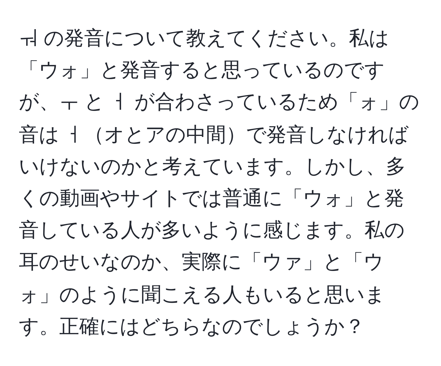 ㅝ の発音について教えてください。私は「ウォ」と発音すると思っているのですが、ㅜ と ㅓ が合わさっているため「ォ」の音は ㅓオとアの中間で発音しなければいけないのかと考えています。しかし、多くの動画やサイトでは普通に「ウォ」と発音している人が多いように感じます。私の耳のせいなのか、実際に「ウァ」と「ウォ」のように聞こえる人もいると思います。正確にはどちらなのでしょうか？