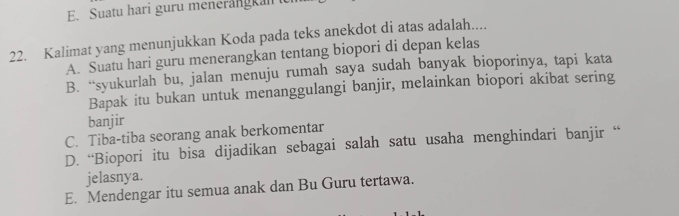 E. Suatu hari guru menerangkal t
22. Kalimat yang menunjukkan Koda pada teks anekdot di atas adalah....
A. Suatu hari guru menerangkan tentang biopori di depan kelas
B. “syukurlah bu, jalan menuju rumah saya sudah banyak bioporinya, tapi kata
Bapak itu bukan untuk menanggulangi banjir, melainkan biopori akibat sering
banjir
C. Tiba-tiba seorang anak berkomentar
D. “Biopori itu bisa dijadikan sebagai salah satu usaha menghindari banjir “
jelasnya.
E. Mendengar itu semua anak dan Bu Guru tertawa.