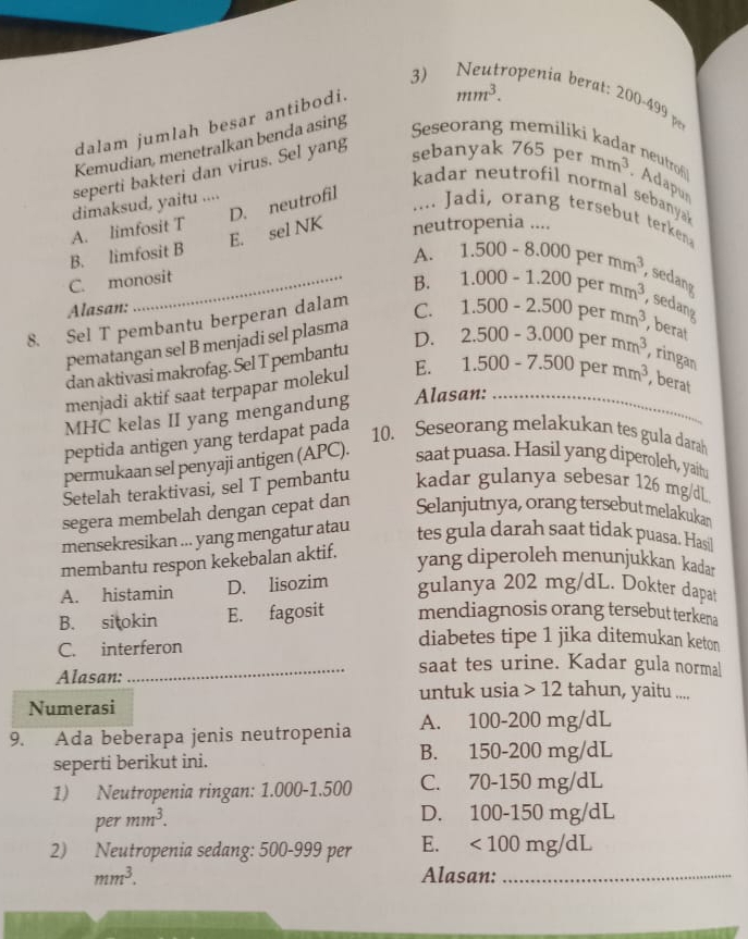 3)₹ roeni         
dalam jumlah besar antibodi.
mm^3.
Kemudian, menetralkan benda asing
Seseorang
seperti bakteri dan virus. Sel yang
neutro
sebanyak 765permm^3. Adapur
kadar neutrofil normal sebanya
D. neutrofil
dimaksud, yaitu ....
.... Jadi, orang tersebut terken
E. sel NK neutropenia ....
A. limfosit T
A.
B. limfosit B 1.500-8.000 per mm^3 , sedang
C. monosit
B. 1.000-1.200pe
Alasan:
8. Sel T pembantu berperan dalam C. 1.500-2.500permm^3 mm^3 , sedang
pematangan sel B menjadi sel plasma
, berat
dan aktivasi makrofag. Sel T pembantu D. 2.500-3.000permm^3 , ringan
menjadi aktif saat terpapar molekul E. 1.500-7.500permm^3 ,berat
MHC kelas II yang mengandung Alasan:_
peptida antigen yang terdapat pada
10. Seseorang melakukan tes gula darah
permukaan sel penyaji antigen (APC). saat puasa. Hasil yang diperoleh, yaitu
Setelah teraktivasi, sel T pembantu kadar gulanya sebesar 126 mg/dL
segera membelah dengan cepat dan Selanjutnya, orang tersebut melakukan
mensekresikan ... yang mengatur atau tes gula darah saat tidak puasa. Hasil
membantu respon kekebalan aktif.
yang diperoleh menunjukkan kadar
A. histamin D. lisozim gulanya 202 mg/dL. Dokter dapat
B. sitokin E. fagosit mendiagnosis orang tersebut terkena
C. interferon
diabetes tipe 1 jika ditemukan keton
Alasan:
_saat tes urine. Kadar gula normal
untuk usia > 12 tahun, yaitu ....
Numerasi
9. Ada beberapa jenis neutropenia A. 100-200 mg/dL
seperti berikut ini. B. 150-200 mg/dL
1) Neutropenia ringan: 1.000-1.500 C. 70-150 mg/dL
per mm^3.
D. 100-150 mg/dL
2) Neutropenia sedang: 500-999 per E. <100mg/dL
mm^3. Alasan:_