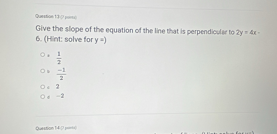 Give the slope of the equation of the line that is perpendicular to 2y=4x-
6. (Hint: solve for y=)
a  1/2 
b  (-1)/2 
c 2
d -2
Question 14 (7 points)