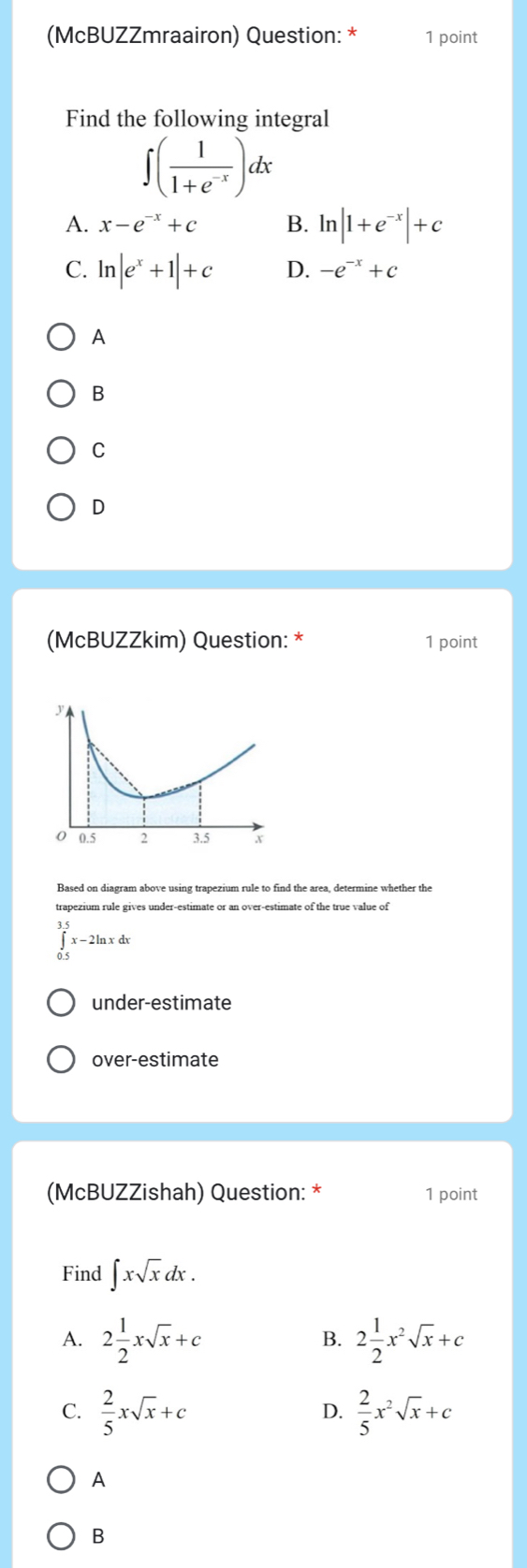 (McBUZZmraairon) Question: * 1 point
Find the following integral
∈t ( 1/1+e^(-x) )dx
A. x-e^(-x)+c B. ln |1+e^(-x)|+c
C. ln |e^x+1|+c D. -e^(-x)+c
A
B
C
D
(McBUZZkim) Question: * 1 point
Based on diagram above using trapezium rule to find the area, determine whether the
trapezium rule gives under-estimate or an over-estimate of the true value of
∈tlimits _(0.5)^(3.5)x-2ln xdx
under-estimate
over-estimate
(McBUZZishah) Question: * 1 point
Find ∈t xsqrt(x)dx.
A. 2 1/2 xsqrt(x)+c 2 1/2 x^2sqrt(x)+c
B.
C.  2/5 xsqrt(x)+c  2/5 x^2sqrt(x)+c
D.
A
B