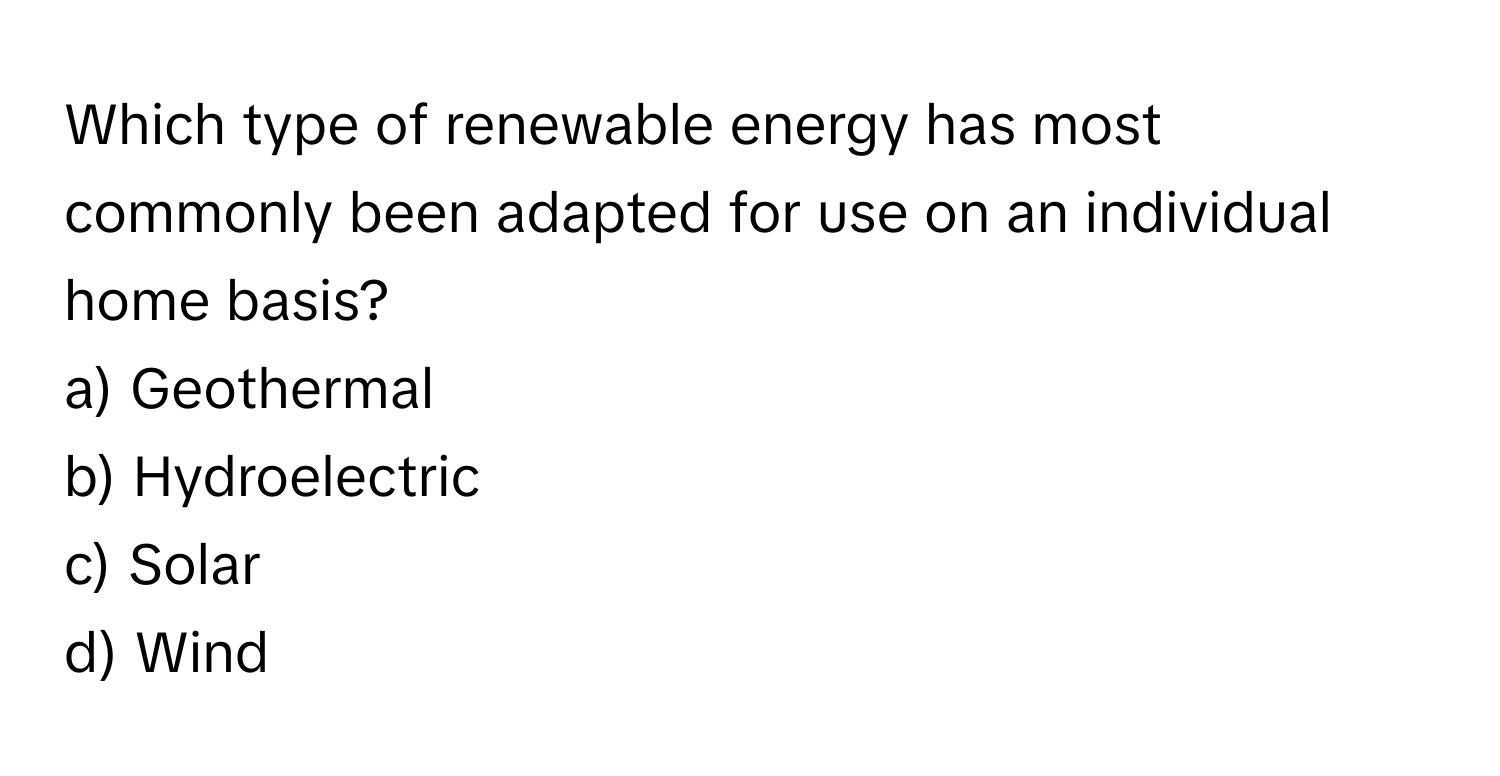 Which type of renewable energy has most commonly been adapted for use on an individual home basis?

a) Geothermal 
b) Hydroelectric 
c) Solar 
d) Wind