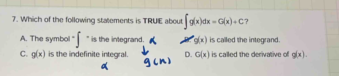 Which of the following statements is TRUE about ∈t g(x)dx=G(x)+C ?
A. The symbol " is the integrand. X g(x) is called the integrand.
C. g(x) is the indefinite integral. D. G(x) is called the derivative of g(x).