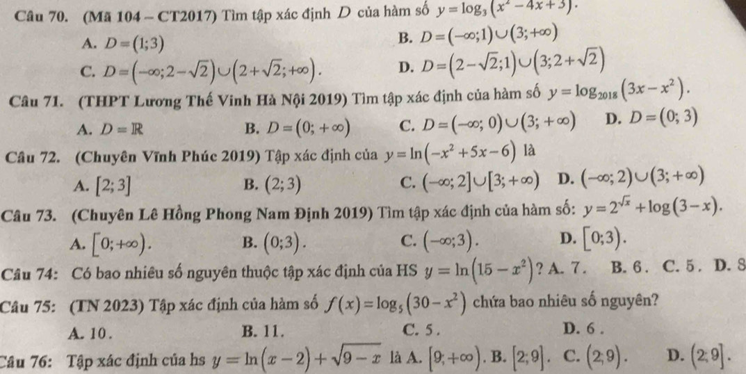 (Mã 104 - CT2017) Tìm tập xác định D của hàm số y=log _3(x^2-4x+3).
A. D=(1;3)
B. D=(-∈fty ;1)∪ (3;+∈fty )
C. D=(-∈fty ;2-sqrt(2))∪ (2+sqrt(2);+∈fty ). D. D=(2-sqrt(2);1)∪ (3;2+sqrt(2))
Câu 71. (THPT Lương Thế Vinh Hà Nội 2019) Tìm tập xác định của hàm số y=log _2018(3x-x^2).
A. D=R B. D=(0;+∈fty ) C. D=(-∈fty ;0)∪ (3;+∈fty ) D. D=(0;3)
Câu 72. (Chuyên Vĩnh Phúc 2019) Tập xác định của ciay=ln (-x^2+5x-6) là
A. [2;3] B. (2;3) C. (-∈fty ;2]∪ [3;+∈fty ) D. (-∈fty ;2)∪ (3;+∈fty )
Câu 73. (Chuyên Lê Hồng Phong Nam Định 2019) Tìm tập xác định của hàm số: y=2^(sqrt(x))+log (3-x).
D.
A. [0;+∈fty ). (0;3). C. (-∈fty ;3). [0;3).
B.
Câu 74: Có bao nhiêu số nguyên thuộc tập xác định của HS y=ln (15-x^2) ? A. 7 . B. 6 . C. 5 D. 8
Câu 75: (TN 2023) Tập xác định của hàm số f(x)=log _5(30-x^2) chứa bao nhiêu số nguyên?
A. 10 . B. 11. C. 5 . D. 6 .
Câu 76: Tập xác định của hs y=ln (x-2)+sqrt(9-x) là A. [9,+∈fty ) . B. [2;9]. C. (2;9). D. (2;9].