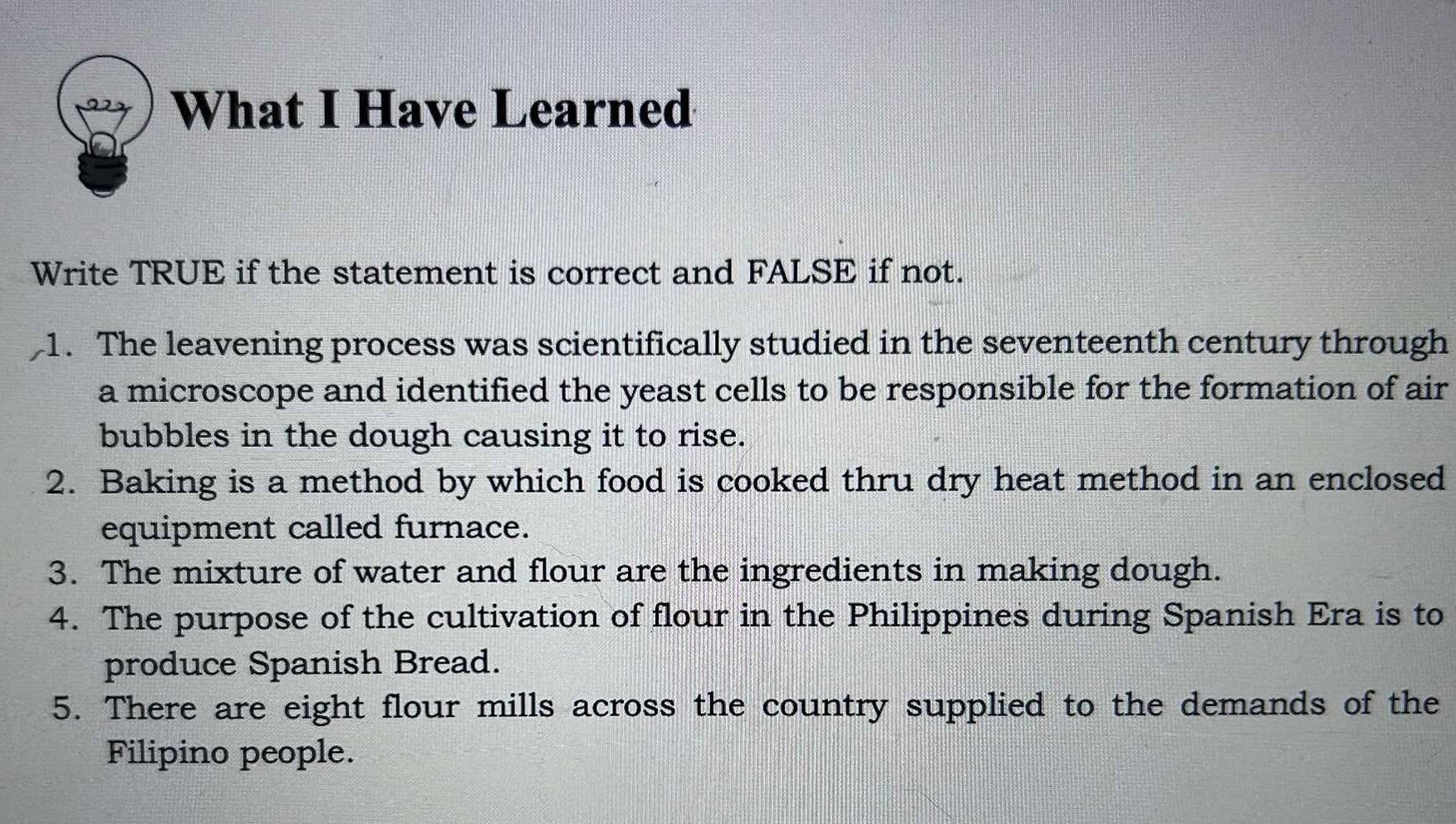 What I Have Learned 
Write TRUE if the statement is correct and FALSE if not. 
1. The leavening process was scientifically studied in the seventeenth century through 
a microscope and identified the yeast cells to be responsible for the formation of air 
bubbles in the dough causing it to rise. 
2. Baking is a method by which food is cooked thru dry heat method in an enclosed 
equipment called furnace. 
3. The mixture of water and flour are the ingredients in making dough. 
4. The purpose of the cultivation of flour in the Philippines during Spanish Era is to 
produce Spanish Bread. 
5. There are eight flour mills across the country supplied to the demands of the 
Filipino people.