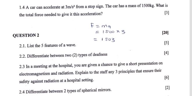 1.4 A car can accelerate at 3m/s^2 from a stop sign. The car has a mass of 1500kg. What is 
the total force needed to give it this acceleration? [3] 
QUESTION 2 [20] 
2.1. List the 5 features of a wave. [5] 
2.2. Differentiate between two (2) types of deafness [4] 
2.3 In a meeting at the hospital, you are given a chance to give a short presentation on 
electromagnetism and radiation. Explain to the staff any 3 principles that ensure their 
safety against radiation at a hospital setting. 
[6] 
2.4 Differentiate between 2 types of spherical mirrors. 
[2]