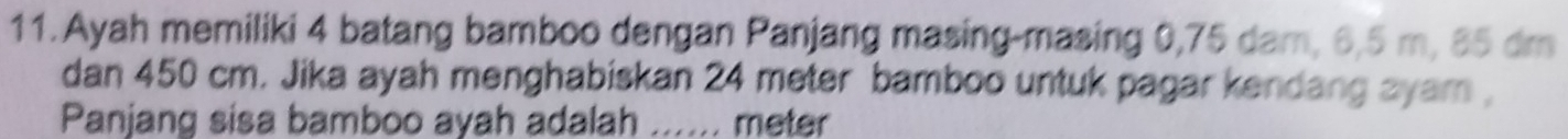 Ayah memiliki 4 batang bamboo dengan Panjang masing-masing 0,75 dam, 6,5 m, 85 dm
dan 450 cm. Jika ayah menghabiskan 24 meter bamboo untuk pagar kendang ayam , 
Panjang sisa bamboo ayah adalah ...... meter