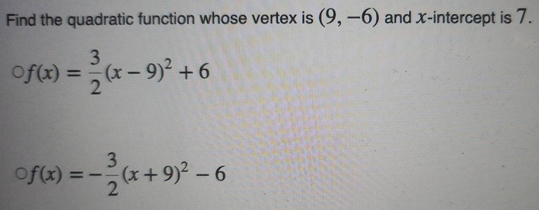 Find the quadratic function whose vertex is (9,-6) and x-intercept is 7.
f(x)= 3/2 (x-9)^2+6
f(x)=- 3/2 (x+9)^2-6